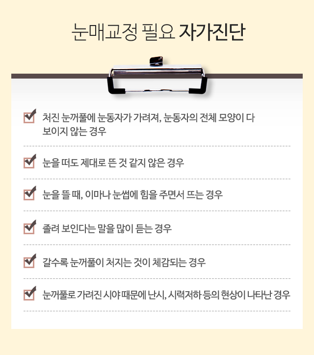 눈매교정 필요 자가진단:1)처진 눈꺼풀에 눈동자가 가려져, 눈동자의 전체 모양이 다 보이지 않는 경우 2)눈을 떠도 제대로 뜬 것 같지 않은 경우 3)눈을 뜰 때, 이마나 눈썹에 힘을 주면서 뜨는 경우 4)졸려 보인다는 말을 많이 드는 경우 5)갈수록 눈꺼풀이 처지는 것이 체감되는 경우 6)눈꺼풀로 가려진 시야 때문에 난시, 시력저하 등의 현상이 나타난 경우