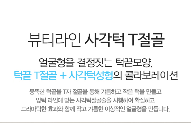 뷰티라인의 사각턱 T절골:얼굴형을 결정짓는 턱끝모양,턱끝 T절골 + 사각턱성형의 콜라보레이션 뭉뚝한 턱끝을 T자 절골을 통해 갸름하고 작은 턱을 만들고 앞턱 라인에 맞는 사각턱절골술을 시행하여 확실하고 드라마틱한 효과와 함께 작고 갸름한 이상적인 얼굴형을 만듭니다.