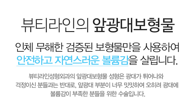 뷰티라인의 앞광대보형물:인체 무해한 검증된 보형물만을 사용하여 안전하고 자연스러운 볼륨감을 살립니다. 뷰티라인성형외과의 앞광대보형물 성형은 광대가 튀어나와 걱정이신 분들과는 반대로, 앞광대 부분이 너무 밋밋하여 오히려 광대에 볼륨감이 부족한 분들을 위한 수술입니다.