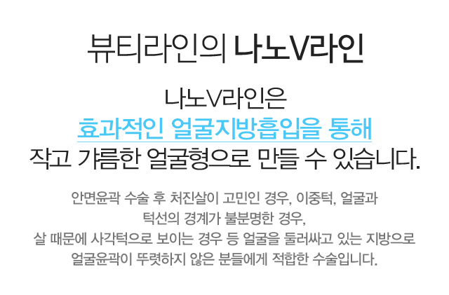 뷰티라인의 나노V라인 나노V라인은 효과적인 얼굴지방흡입을 통해 작고 갸름한 얼굴형으로 만들 수 있습니다. 안면윤곽 수술 후 처진살이 고민인 경우, 이중턱, 얼굴과 턱선의 경계가 불분명한 경우,살때문에 사각턱으로 보이는 경우 등 얼굴을 둘러싸고 있는 지방으로 얼굴윤곽이 뚜렷하지 않은 분들에게 적합한 수술입니다.