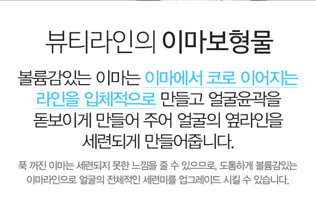 뷰티라인의 이마보형물:볼륨감있는 이마는 이마에서 코로 이어지는 라인을 입체적으로 만들고 얼굴윤곽을 돋보이게 만들어 주어 얼굴의 옆라인을 세련되게 만들어줍니다. 푹 꺼진 이마는 세련되지 못한 느낌을 줄 수 있으므로, 도톰하게 볼륨감있는 이마라인으로 얼굴의 전체적인 세련미를 업그레이드 시킬 수 있습니다.