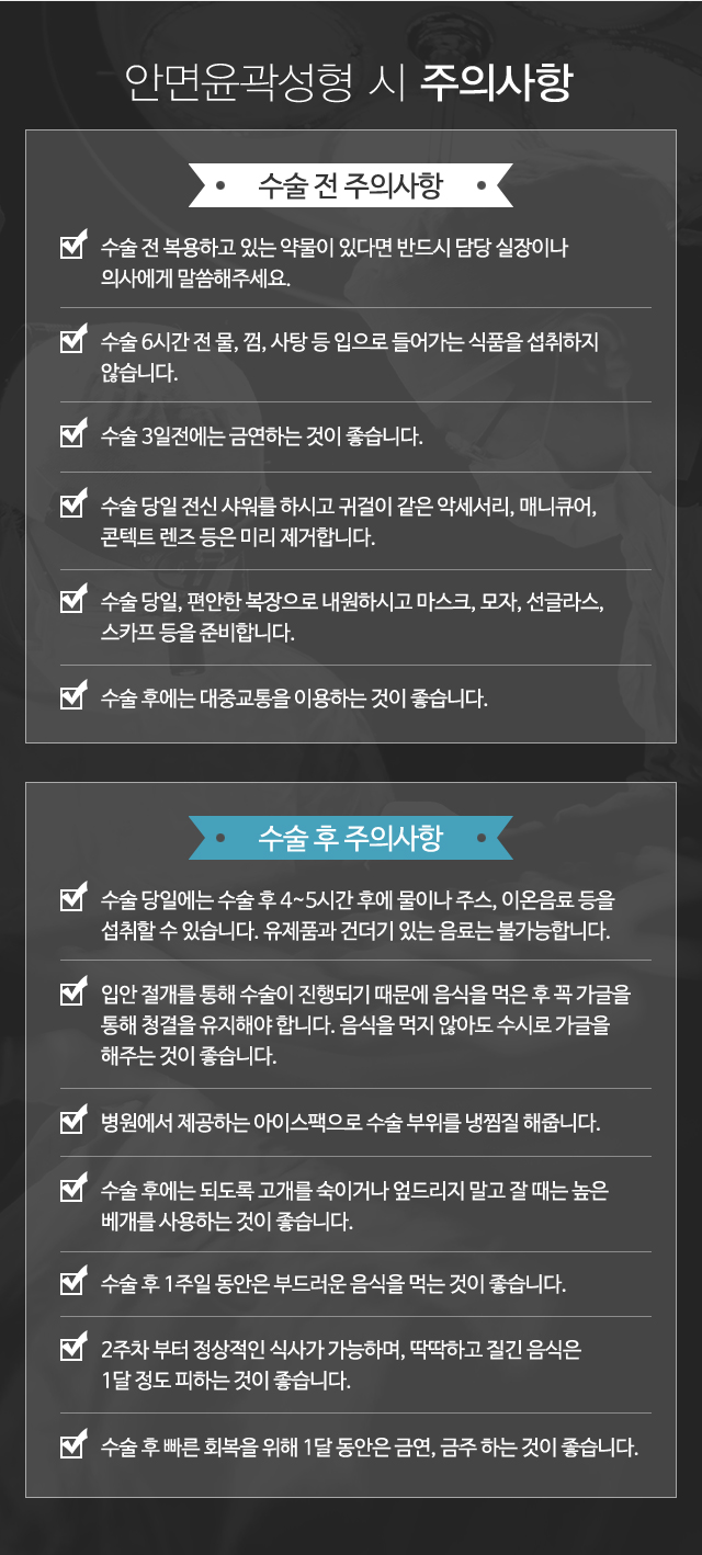 안면윤곽성형 시 주의사항:수술 전 주의사항-1)수술 전 복용하고 있는 약물이 있다면 반드시 담당실장이나 의사에게 말씀해주세요. 2)수술 6시간 전 물, 껌, 사탕 등 입으로 들어가는 식품을 섭취하지 않습니다. 3)수술 3일 전에는 금연하는 것이 좋습니다. 4)수술 당일 전신 샤워를 하시고 귀걸이 같은 악세서리, 매니큐어, 콘텍트 렌즈 등은 미리 제거합니다. 5)수술 당일, 편안한 복장으로 내원하시고 마스크, 모자, 선글라스, 
스카프 등을 준비합니다. 6)수술 후에는 대중교통을 이용하는 것이 좋습니다.//수술 후 주의사항-1)수술 당일에는 수술 후 4~5시간 후에 물이나 주스, 이온음료 등을 섭취할 수 있습니다. 유제품과 건더기 있는 음료는 불가능합니다. 2)입안 절개를 통해 수술이 진행되기 때문에 음식을 먹은 후 꼭 가글을 통해 청결을 유지해야 합니다. 음식을 먹지 않아도 수시로 가글을 해주는 것이 좋습니다. 3)병원에 제공하는 쿨팩으로 수술 부위를 냉찜질 해줍니다. 4)수술 후에는 되도록 고개를 숙이거나 엎드리지 말고 잘 때는 높은 베개를 사용하는 것이 좋습니다. 5)수술 후 1주일 동안은 부드러운 음식을 먹는 것이 좋습니다. 6)2주차 부터 정상적인 식사가 가능한데, 딱딱하고 질긴 음식은 1달 정도 피하는 것이 좋습니다. 7)수술 후 빠른 회복을 위해 1달 동안은 금연, 금주 하는 것이 좋습니다.