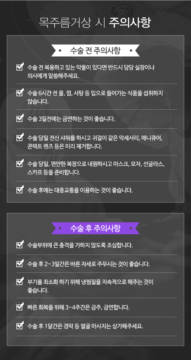 목주름거상 시 주의사항:수술전주의사항-수술 전 복용하고 있는 약물이 있다면 반드시 담당 실장이나 의사에게 말씀해주세요. 수술 6시간 전 물, 껌, 사탕 등 입으로 들어가는 식품을 섭취하지 않습니다. 수술 3일전에는 금연하는 것이 좋습니다. 수술 당일 전신 샤워를 하시고 귀걸이 같은 악세서리, 매니큐어, 콘텍트 렌즈 등은 미리 제거합니다. 수술 당일, 편안한 복장으로 내원하시고 마스크, 모자, 선글라스, 스카프 등을 준비합니다. 수술 후에는 운전이 힘드니 보호자와 함께 동행하는 것이 좋습니다./수술후주의사항-수술부위에 큰 충격을 가하지 않도록 조심합니다. 수술 후 2~3일간은 바른 자세로 주무시는 것이 좋습니다. 붓기와 멍을 최소화 하기 위해 냉찜질을 지속적으로 해주는 것이 좋습니다. 빠른 회복을 위해 3~4주간은 금주, 금연합니다. 수술 후 1달간은 경락 등 얼굴 마사지는 삼가해주세요.