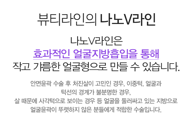 뷰티라인 나노V라인:나노V라인은 효과적인 얼굴지방흡입을 통해 작고 갸름한 얼굴형으로 만들 수 있습니다. 안면윤곽 수술 후 처진살이 고민인 경우, 이중턱, 얼굴과 턱선의 경계가 불분명한 경우,살때문에 사각턱으로 보이는 경우 등 얼굴을 둘러싸고 있는 지방으로 얼굴윤곽이 뚜렷하지 않은 분들에게 적합한 수술입니다.