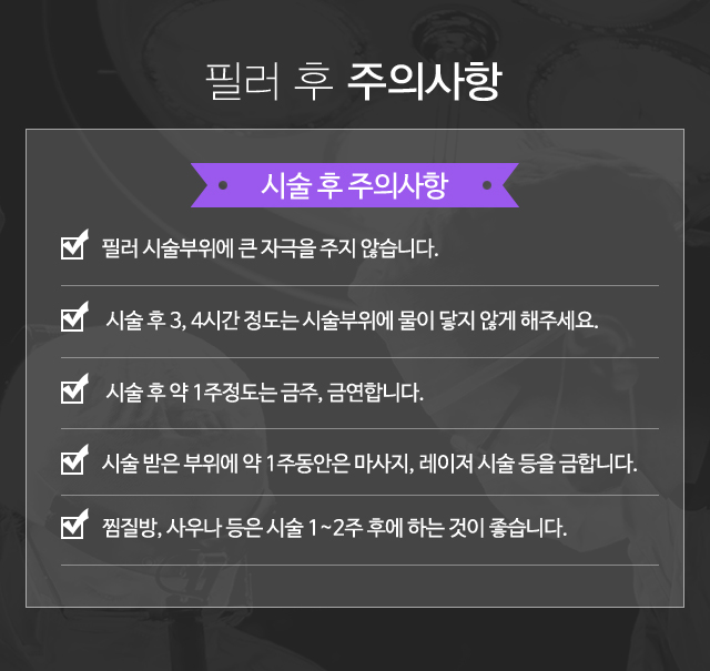 필러 후 주의사항:수술후주의사항-필러 시술부위에 큰 자극을 주지 않습니다.  시술 후 3, 4시간 정도는 시술부위에 물이 닿지 않게 해주세요.  시술 후 약 1주정도는 금주, 금연합니다. 시술 받은 부위에 약 1주동안은 마사지, 레이저 시술 등을 금합니다. 찜질방, 사우나 등은 시술 1~2주 후에 하는 것이 좋습니다.