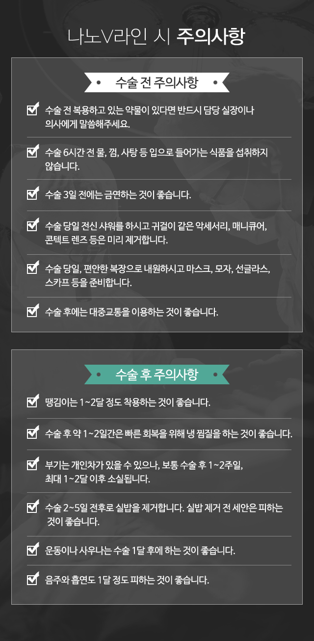 수술 전 주의사항:1)수술 전 복용하고 있는 약물이 있다면 반드시 담당실 장이나 의사에게 말씀해주세요. 2)수술 6시간 전 물, 껌, 사탕 등 입으로 들어가는 식품을 섭취하지 않습니다. 3)수술 3일 전에는 금연하는 것이 좋습니다.  4)수술 당일 전신 샤워를 하시고 귀걸이 같은 악세서리, 매니큐어, 콘텍트 렌즈 등은 미리 제거합니다. 5)수술 당일, 편안한 복장으로 내원하시고 마스크, 모자, 선글라스, 스카프 등을 준비합니다. 6)수술 후에는 대중교통을 이용하는 것이 좋습니다. // 수술 후 주의사항:1)땡김이는 1~2달 정도 착용하는 것이 좋습니다. 2)수술 후 약 1~2일간은 빠른 회복을 위해 냉 찜질을 하는 것이 좋습니다. 3)부기는 개인차가 있을 수 있으나, 보통 수술 후 1~2주일, 최대 1~2달 이후 소실됩니다. 4)수술 2~5일 전후로 실밥을 제거합니다. 실밥 제거 전 세안은 피하는 것이 좋습니다. 5)운동이나 사우나는 수술 1달 후에 하는 것이 좋습니다. 6)음주와 흡연도 1달 정도 피하는 것이 좋습니다.