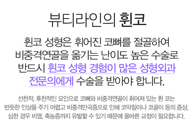 뷰티라인의 휜 코:휜 코 성형은 휘어진 코뼈를 절골하여 비중격연골을 옮기는 난이도 높은 수술로반드시 휜 코 성형 경험이 많은 성형외과 전문의에게 수술을 받아야 합니다. 선천적, 후천적인 요인으로 코뼈와 비중격연골이 휘어져 있는 휜 코는 반듯한 인상을 주기 어렵고 비중격만곡증으로 인해 코막힘이나 코골이 등의 증상, 심한경우 비염, 축농증까지 유발할 수 있기 때문에 올바른 교정이 필요합니다.