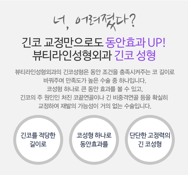 너, 어려졌다?긴 코 교정만으로도 동안효과 UP!뷰티라인성형외과 긴 코 성형 뷰티라인성형외과의긴 코성형은 동안 조건을 충족시켜주는 코 길이로  바꿔주며 따라서 만족도가 높은 수술 중 하나입니다. 코성형 하나로 큰 동안 효과를 볼 수 있고,긴 코의 주 원인인 처진 코끝연골이나 긴 비중격연골 등을 확실히 교정하여 재발의 가능성이 거의 없는 수술입니다.