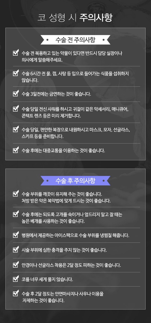 코 성형 시 주의사항:수술 전 주의사항-1)수술 전 복용하고 있는 약물이 있다면 반드시 담당실 장이나 의사에게 말씀해주세요. 2)수술 6시간 전 물, 껌, 사탕 등 입으로 들어가는 식품을 섭취하지 않습니다. 3)수술 3일 전에는 금연하는 것이 좋습니다. 4)수술 당일 전신 샤워를 하시고 귀걸이 같은 악세서리, 매니큐어, 콘텍트 렌즈 등은 미리 제거합니다. 5)수술 당일, 편안한 복장으로 내원하시고 마스크, 모자, 선글라스, 스카프 등을 준비합니다. 6)수술 후에는 대중교통을 이용하는 것이 좋습니다. / 수술 후 주의사항-1)수술 부위를 깨끗이 유지해 주는 것이 좋습니다. 처방 받은 항생제 연고를 발라줍니다. 2)수술 후에는 되도록 고개를 숙이거나 엎드리지 말고 잘 때는 높은 베개를 사용하는 것이 좋습니다. 3)병원에 제공하는 쿨팩으로 수술 부위를 냉찜질 해줍니다. 4)시술 부위에 심한 충격을 주지 않는 것이 좋습니다. 5)안경이나 선글라스 착용은 2달 정도 피하는 것이 좋습니다.  6)코를 너무 세게 풀지 않습니다. 7)수술 후 2달 정도는 안면마사지나 사우나 이용을 자제하는 것이 좋습니다.